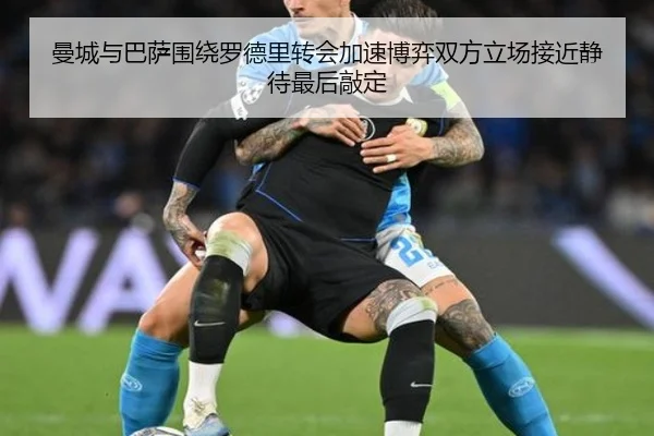曼城与巴萨围绕罗德里转会加速博弈双方立场接近静待最后敲定